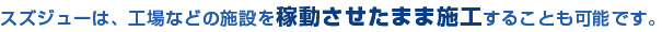 スズジューは、工場などの施設を稼動させたまま施工することも可能です。